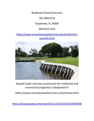 Bradenton Seawall Services
301 50th St W
Bradenton, FL 34209
(941)253-5122
https://www.sarasotaseawallservices.com/bradenton-
seawalls.html
Seawall repair and new construction for residential and
commercial properties in Bradenton FL
https://www.sarasotaseawallservices.com/contact.html
https://www.google.com/maps?cid=11619221914129543806
 
