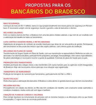 PROPOSTAS PARA OS
         BANCÁRIOS DO BRADESCO
MAIS SEGURANÇA
Com lucro de mais de R$ 11 bilhões, banco é o que proporcionalmente tem menos portas de segurança em Pernam-
buco. É necessário cumprir a lei de segurança, investir e garantir a vida de bancários e clientes.

MELHORES SALÁRIOS
Entre os maiores bancos do País, o Bradesco tem uma das piores médias salariais, o que tem de ser resolvido com
a valorização do trabalho de todos os funcionários.

LUTA CONTRA O ASSÉDIO MORAL E METAS ABUSIVAS
Implantação de programa de combate ao assédio moral para que deixe de ser uma prática de gestão. Participação
dos funcionários na discussão das metas e que elas sejam coletivas, com critérios justos de avaliação.

MELHORAS NO PLANO DE SAÚDE
Transformação do Seguro Saúde em Plano de Saúde, com sua manutenção na aposentadoria. Melhorias na rede cre-
denciada e na cobertura do plano, particularmente psiquiatria, psicologia, fonoaudiologia, entre outras especialidades.
No plano odontológico é necessário reverter a queda da qualidade. Extensão do plano de Saúde para os pais.

PROMOÇÃO DOS TRANSFERIDOS
Imediata promoção dos colegas novos e dos transferidos com outras funções para as agências recém-inauguradas
do Bradesco. Hoje são necessários meses para que essa situação seja regularizada.

TRANSPORTE DE NUMERÁRIOS
Proibição de transporte de numerário por funcionários, particularmente de Pab´s e PAA´s.

Auxílio Educação
Ponto-chave para a valorização dos bancários. O Bradesco o único dentre os grandes bancos que não tem esse benefício.

MELHORA NOS PAs
Principalmente em cidades do interior, os PAs não têm condições de trabalho, com o bancário sendo submetido a
condições insalubres, muitas vezes até sem água e banheiro.

CRIAÇÃO DE PLANO DE CARGOS E SALÁRIOS
Para corrigir injustiças na remuneração de pessoas com as mesmas funções e as diferenças entre os que foram
incorporados. E regras claras de ascensão profissional.
 