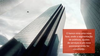 O	
  banco	
  vivia	
  uma	
  nova	
  	
  
fase;	
  onde	
  a	
  segmentação	
  
	
  de	
  públicos,	
  ajustes	
  
	
  de	
  serviços	
  e	
  um	
  novo	
  
	
  posicionamento	
  foi	
  
	
  construido.	
  
 