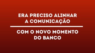 Era preciso alinhar
a comunicação
com o novo momento
do banco
 