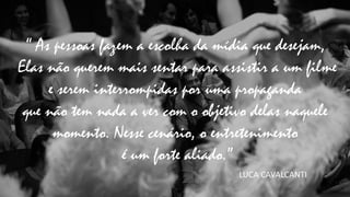 “ As pessoas fazem a escolha da mídia que desejam,
Elas não querem mais sentar para assistir a um filme
e serem interrompidas por uma propaganda
que não tem nada a ver com o objetivo delas naquele
momento. Nesse cenário, o entretenimento
é um forte aliado.”
LUCA	
  CAVALCANTI
 