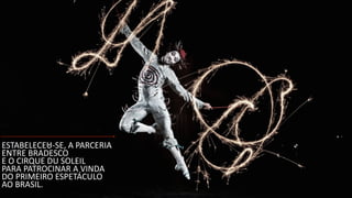 !
!
ESTABELECEU-­‐SE,	
  A	
  PARCERIA	
  
ENTRE	
  BRADESCO	
  
E	
  O	
  CIRQUE	
  DU	
  SOLEIL	
  
PARA	
  PATROCINAR	
  A	
  VINDA	
  
DO	
  PRIMEIRO	
  ESPETÁCULO	
  
AO	
  BRASIL.
 