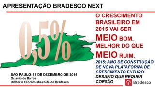 APRESENTAÇÃO BRADESCO NEXT
Octavio de Barros
Diretor e Economista-chefe do Bradesco
SÃO PAULO, 11 DE DEZEMBRO DE 2014
O CRESCIMENTO
BRASILEIRO EM
2015 VAI SER
MEIO BOM.
MELHOR DO QUE
MEIO RUIM.
2015: ANO DE CONSTRUÇÃO
DE NOVA PLATAFORMA DE
CRESCIMENTO FUTURO.
DESAFIO QUE REQUER
COESÃO
 