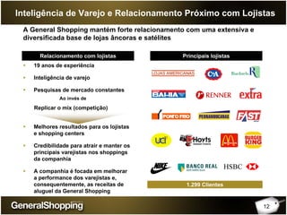 12
Inteligência de Varejo e Relacionamento Próximo com Lojistas
A General Shopping mantém forte relacionamento com uma extensiva e
diversificada base de lojas âncoras e satélites
Relacionamento com lojistas Principais lojistas
19 anos de experiência
Inteligência de varejo
Pesquisas de mercado constantes
Melhores resultados para os lojistas
e shopping centers
Credibilidade para atrair e manter os
principais varejistas nos shoppings
da companhia
A companhia é focada em melhorar
a performance dos varejistas e,
consequentemente, as receitas de
aluguel da General Shopping
1.299 Clientes
Ao invés de
Replicar o mix (competição)
 