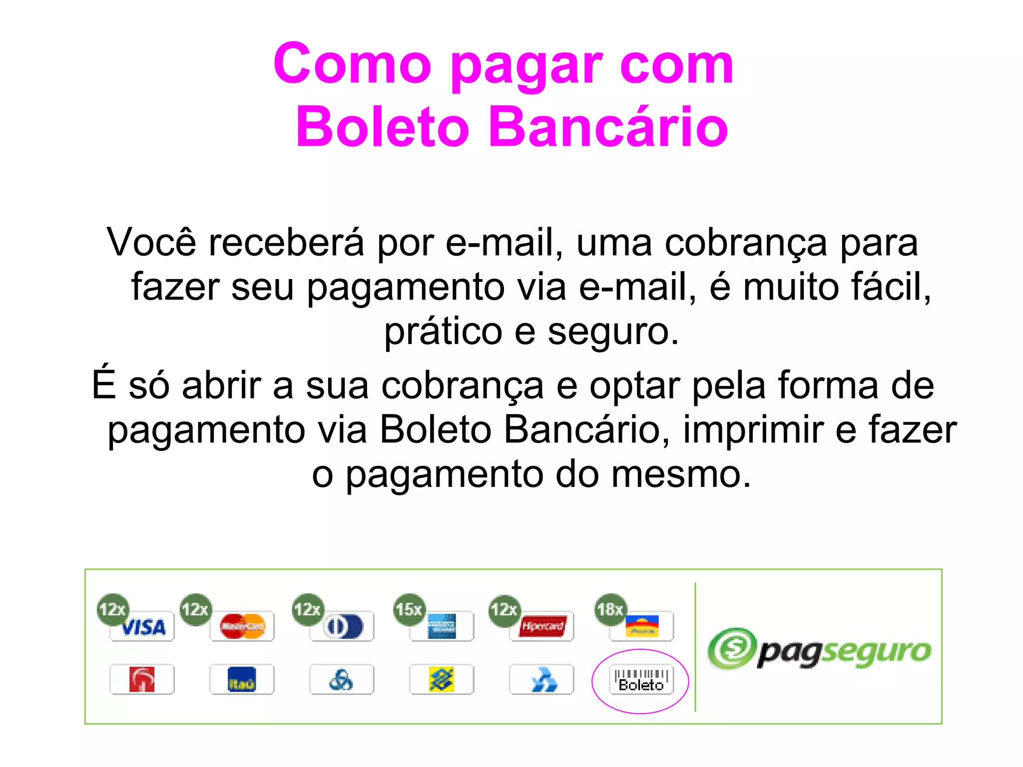 Como pagar com  Boleto Bancário Você receberá por e-mail, uma cobrança para fazer seu pagamento via e-mail, é muito fácil, prático e seguro. É só abrir a sua cobrança e optar pela forma de pagamento via Boleto Bancário, imprimir e fazer o pagamento do mesmo. 