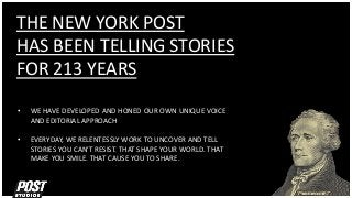 THE NEW YORK POST
HAS BEEN TELLING STORIES
FOR 213 YEARS
• WE HAVE DEVELOPED AND HONED OUR OWN UNIQUE VOICE
AND EDITORIAL APPROACH
• EVERYDAY, WE RELENTESSLY WORK TO UNCOVER AND TELL
STORIES YOU CAN’T RESIST. THAT SHAPE YOUR WORLD. THAT
MAKE YOU SMILE. THAT CAUSE YOU TO SHARE.
 