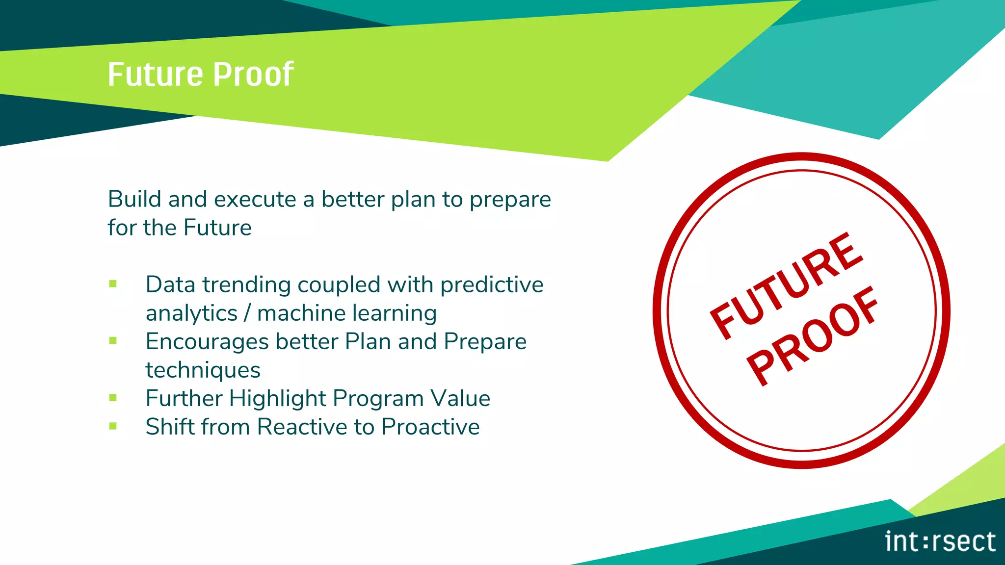 Build and execute a better plan to prepare
for the Future
▪ Data trending coupled with predictive
analytics / machine learning
▪ Encourages better Plan and Prepare
techniques
▪ Further Highlight Program Value
▪ Shift from Reactive to Proactive
 