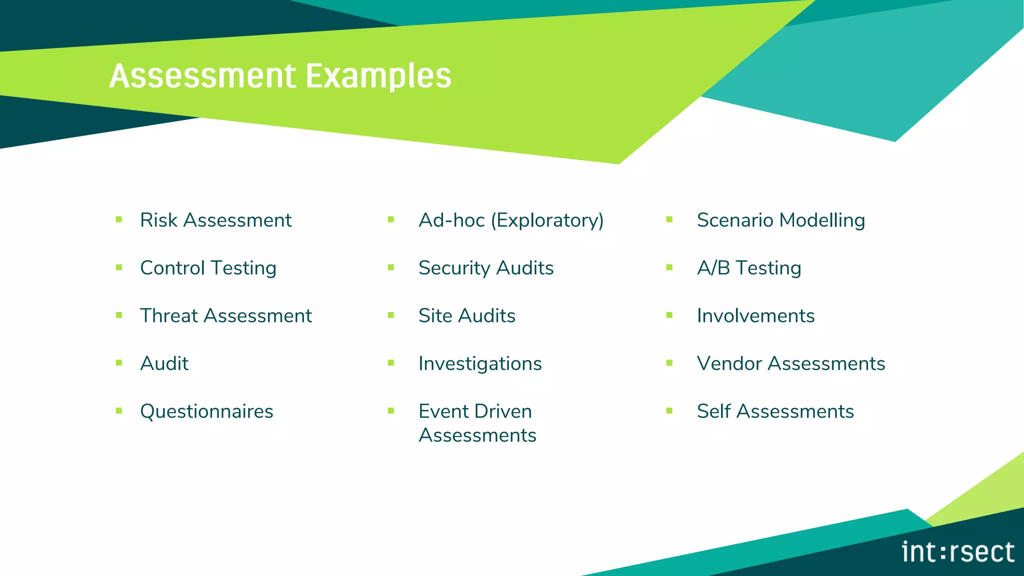 ▪ Risk Assessment
▪ Control Testing
▪ Threat Assessment
▪ Audit
▪ Questionnaires
▪ Ad-hoc (Exploratory)
▪ Security Audits
▪ Site Audits
▪ Investigations
▪ Event Driven
Assessments
▪ Scenario Modelling
▪ A/B Testing
▪ Involvements
▪ Vendor Assessments
▪ Self Assessments
 