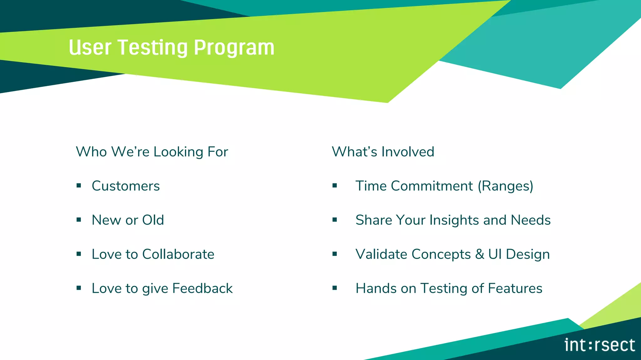 Who We’re Looking For
▪ Customers
▪ New or Old
▪ Love to Collaborate
▪ Love to give Feedback
What’s Involved
▪ Time Commitment (Ranges)
▪ Share Your Insights and Needs
▪ Validate Concepts & UI Design
▪ Hands on Testing of Features
 