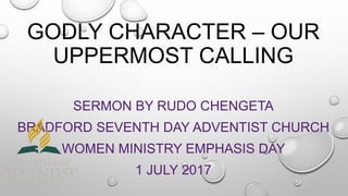 GODLY CHARACTER – OUR
UPPERMOST CALLING
SERMON BY RUDO CHENGETA
BRADFORD SEVENTH DAY ADVENTIST CHURCH
WOMEN MINISTRY EMPHASIS DAY
1 JULY 2017
 