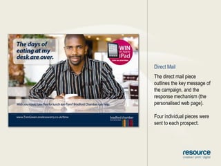 Direct MailThe direct mail piece outlines the key message of the campaign, and the response mechanism (the personalised web page).Four individual pieces were sent to each prospect.