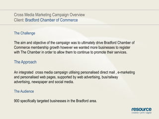 Cross Media Marketing Campaign OverviewClient: Bradford Chamber of CommerceThe ChallengeThe aim and objective of the campaign was to ultimately drive Bradford Chamber of Commerce membership growth however we wanted more businesses to register with The Chamber in order to allow them to continue to promote their services.The ApproachAn integrated  cross media campaign utilising personalised direct mail , e-marketing and personalised web pages, supported by web advertising, bus/railway advertising, newspaper and social media.The Audience900 specifically targeted businesses in the Bradford area.
