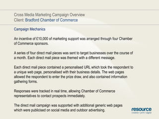 Cross Media Marketing Campaign OverviewClient: Bradford Chamber of CommerceCampaign MechanicsAn incentive of £10,000 of marketing support was arranged through four Chamber of Commerce sponsors.A series of four direct mail pieces was sent to target businesses over the course of a month. Each direct mail piece was themed with a different message.Each direct mail piece contained a personalised URL which took the respondent to a unique web page, personalised with their business details. The web pages allowed the respondent to enter the prize draw, and also contained information gathering forms.Responses were tracked in real time, allowing Chamber of Commerce representatives to contact prospects immediately.The direct mail campaign was supported with additional generic web pageswhich were publicised on social media and outdoor advertising.