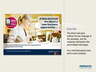 Direct MailThe direct mail piece outlines the key message of the campaign, and the response mechanism (the personalised web page).Four individual pieces were sent to each prospect.