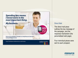 Direct MailThe direct mail piece outlines the key message of the campaign, and the response mechanism (the personalised web page).Four individual pieces were sent to each prospect.