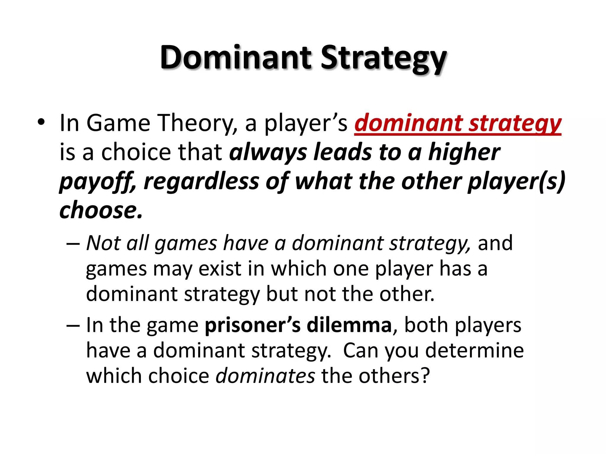 Dominant Strategy
• In Game Theory, a player’s dominant strategy
is a choice that always leads to a higher
payoff, regardless of what the other player(s)
choose.
– Not all games have a dominant strategy, and
games may exist in which one player has a
dominant strategy but not the other.
– In the game prisoner’s dilemma, both players
have a dominant strategy. Can you determine
which choice dominates the others?
 