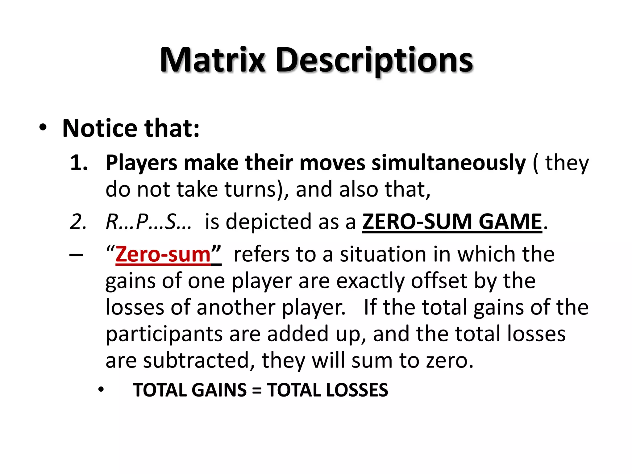 Matrix Descriptions
• Notice that:
1. Players make their moves simultaneously ( they
do not take turns), and also that,
2. R…P…S… is depicted as a ZERO-SUM GAME.
– “Zero-sum” refers to a situation in which the
gains of one player are exactly offset by the
losses of another player. If the total gains of the
participants are added up, and the total losses
are subtracted, they will sum to zero.
• TOTAL GAINS = TOTAL LOSSES
 