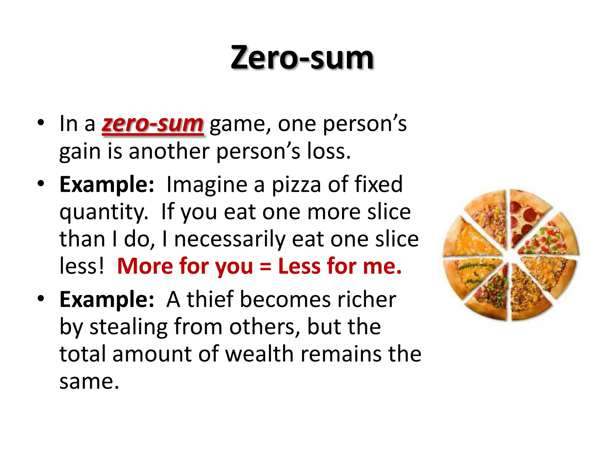 Zero-sum
• In a zero-sum game, one person’s
gain is another person’s loss.
• Example: Imagine a pizza of fixed
quantity. If you eat one more slice
than I do, I necessarily eat one slice
less! More for you = Less for me.
• Example: A thief becomes richer
by stealing from others, but the
total amount of wealth remains the
same.
 