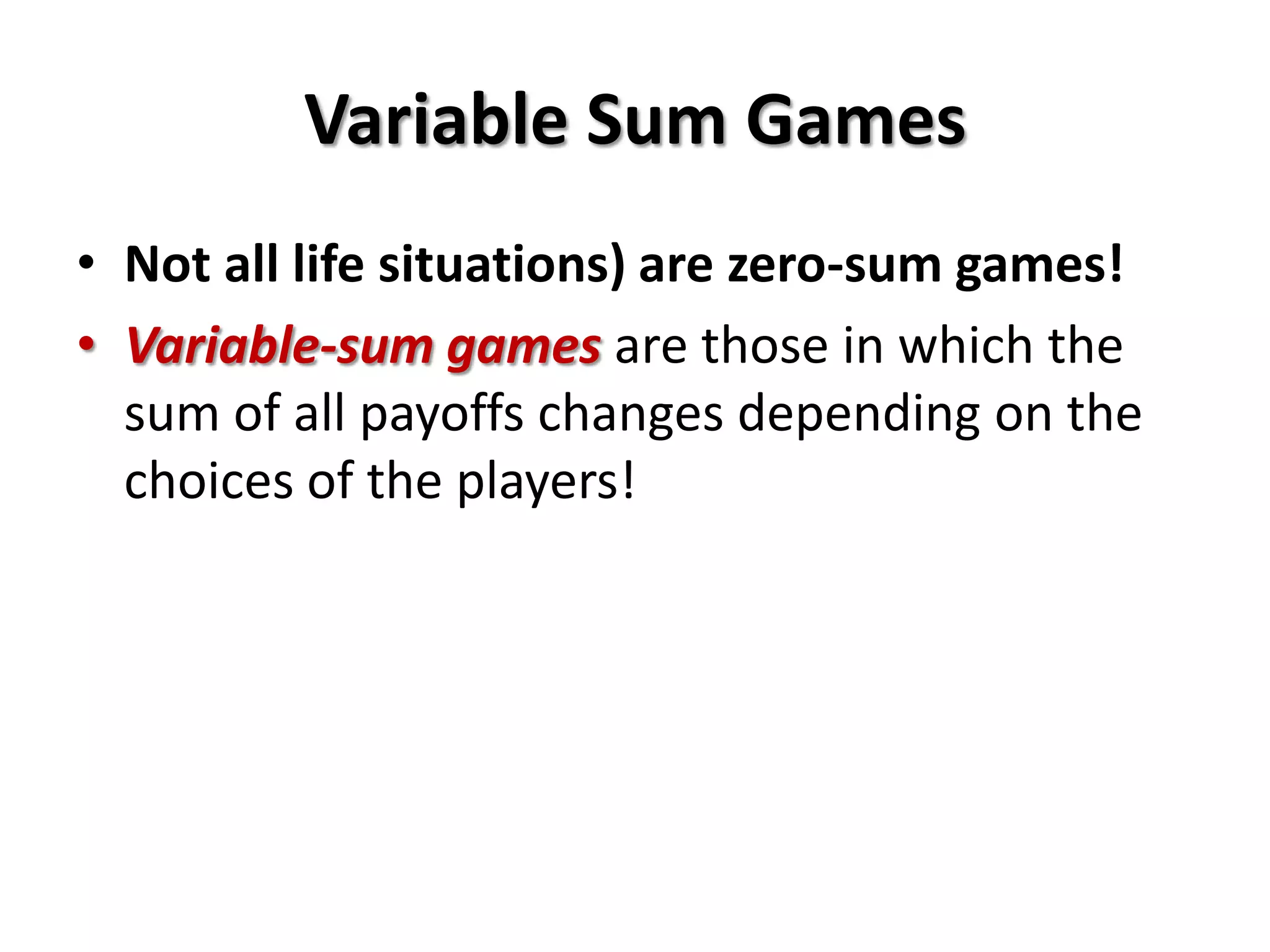 Variable Sum Games
• Not all life situations) are zero-sum games!
• Variable-sum games are those in which the
sum of all payoffs changes depending on the
choices of the players!
 