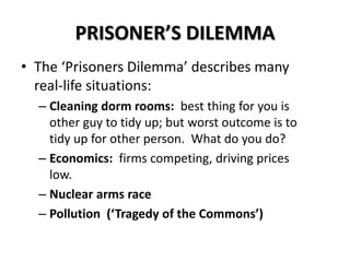PRISONER’S DILEMMA 
• The ‘Prisoners Dilemma’ describes many 
real-life situations: 
– Cleaning dorm rooms: best thing for you is 
other guy to tidy up; but worst outcome is to 
tidy up for other person. What do you do? 
– Economics: firms competing, driving prices 
low. 
– Nuclear arms race 
– Pollution (‘Tragedy of the Commons’) 
 