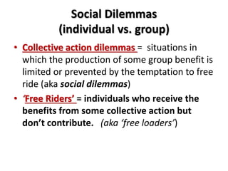 Social Dilemmas 
(individual vs. group) 
• Collective action dilemmas = situations in 
which the production of some group benefit is 
limited or prevented by the temptation to free 
ride (aka social dilemmas) 
• ‘Free Riders’ = individuals who receive the 
benefits from some collective action but 
don’t contribute. (aka ‘free loaders’) 
 