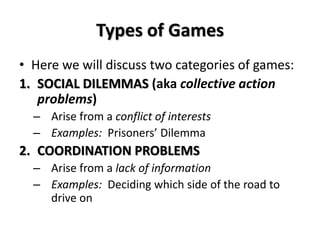 Types of Games 
• Here we will discuss two categories of games: 
1. SOCIAL DILEMMAS (aka collective action 
problems) 
– Arise from a conflict of interests 
– Examples: Prisoners’ Dilemma 
2. COORDINATION PROBLEMS 
– Arise from a lack of information 
– Examples: Deciding which side of the road to 
drive on 
 