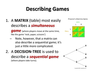 Describing Games 
1. A MATRIX (table) most easily 
describes a simultaneous 
game (where players move at the same time, 
like the game ‘rock, paper, scissors’) 
– Note, however, that a matrix can 
also describe a sequential game; it’s 
just a little more complicated. 
2. A DECISION-TREE is used to 
describe a sequential game 
(where players take turns). 
 