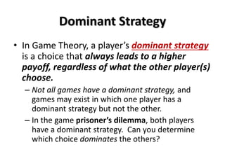 Dominant Strategy 
• In Game Theory, a player’s dominant strategy 
is a choice that always leads to a higher 
payoff, regardless of what the other player(s) 
choose. 
– Not all games have a dominant strategy, and 
games may exist in which one player has a 
dominant strategy but not the other. 
– In the game prisoner’s dilemma, both players 
have a dominant strategy. Can you determine 
which choice dominates the others? 
 