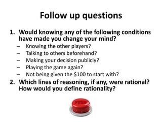 Follow up questions 
1. Would knowing any of the following conditions 
have made you change your mind? 
– Knowing the other players? 
– Talking to others beforehand? 
– Making your decision publicly? 
– Playing the game again? 
– Not being given the $100 to start with? 
2. Which lines of reasoning, if any, were rational? 
How would you define rationality? 
 