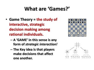 What are ‘Games?’ 
• Game Theory = the study of 
interactive, strategic 
decision making among 
rational individuals. 
– A ‘GAME’ in this sense is any 
form of strategic interaction! 
– The Key idea is that players 
make decisions that affect 
one another. 
 