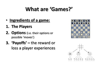 What are ‘Games?’ 
• Ingredients of a game: 
1. The Players 
2. Options (i.e. their options or 
possible ‘moves’) 
3. ‘Payoffs’ – the reward or 
loss a player experiences 
 