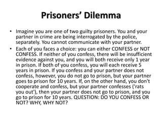 Prisoners’ Dilemma 
• Imagine you are one of two guilty prisoners. You and your 
partner in crime are being interrogated by the police, 
separately. You cannot communicate with your partner. 
• Each of you faces a choice: you can either CONFESS or NOT 
CONFESS. If neither of you confess, there will be insufficient 
evidence against you, and you will both receive only 1 year 
in prison. If both of you confess, you will each receive 5 
years in prison. If you confess and your partner does not 
confess, however, you do not go to prison, but your partner 
goes to prison for 10 years. If, on the other hand, you don't 
cooperate and confess, but your partner confesses ('rats 
you out'), then your partner does not go to prison, and you 
go to prison for 10 years. QUESTION: DO YOU CONFESS OR 
NOT? WHY, WHY NOT? 
 
