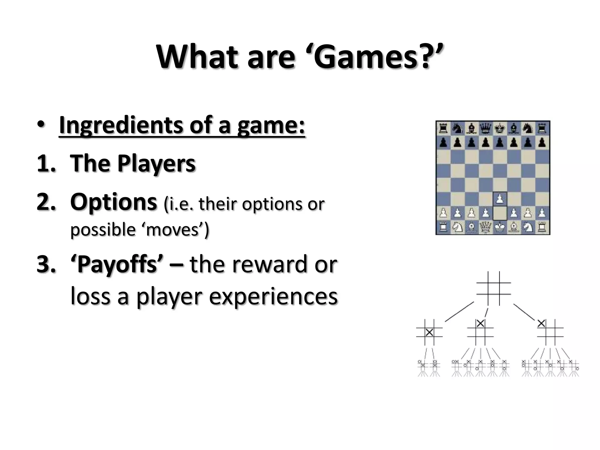 What are ‘Games?’ 
• Ingredients of a game: 
1. The Players 
2. Options (i.e. their options or 
possible ‘moves’) 
3. ‘Payoffs’ – the reward or 
loss a player experiences 
 