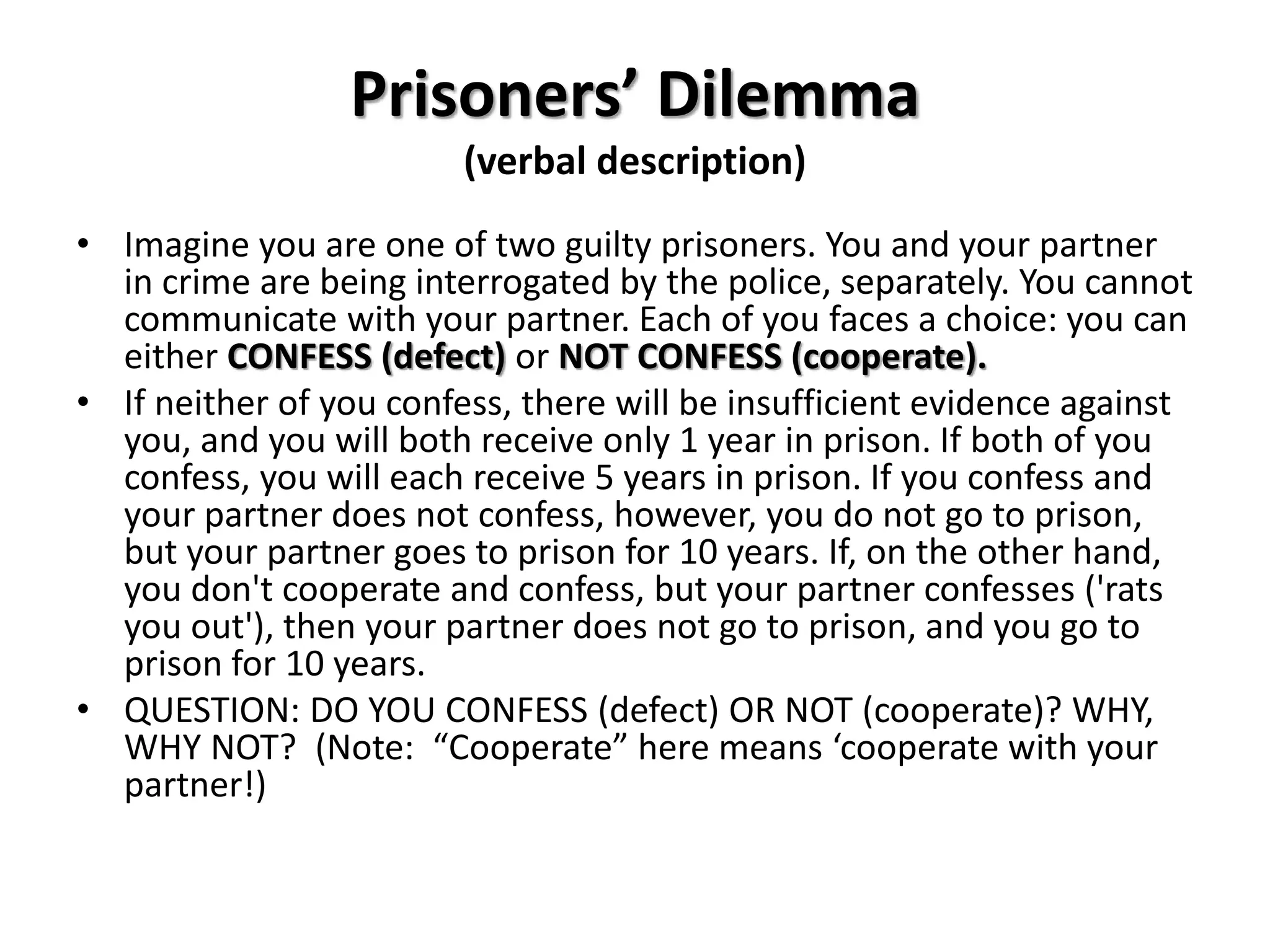 Prisoners’ Dilemma 
(verbal description) 
• Imagine you are one of two guilty prisoners. You and your partner 
in crime are being interrogated by the police, separately. You cannot 
communicate with your partner. Each of you faces a choice: you can 
either CONFESS (defect) or NOT CONFESS (cooperate). 
• If neither of you confess, there will be insufficient evidence against 
you, and you will both receive only 1 year in prison. If both of you 
confess, you will each receive 5 years in prison. If you confess and 
your partner does not confess, however, you do not go to prison, 
but your partner goes to prison for 10 years. If, on the other hand, 
you don't cooperate and confess, but your partner confesses ('rats 
you out'), then your partner does not go to prison, and you go to 
prison for 10 years. 
• QUESTION: DO YOU CONFESS (defect) OR NOT (cooperate)? WHY, 
WHY NOT? (Note: “Cooperate” here means ‘cooperate with your 
partner!) 
 