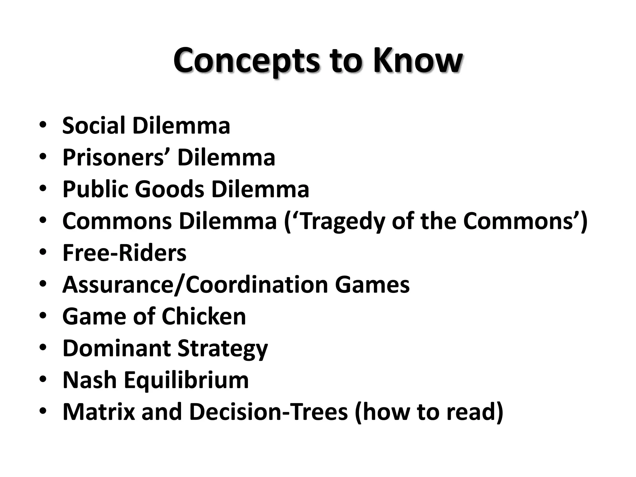 Concepts to Know 
• Social Dilemma 
• Prisoners’ Dilemma 
• Public Goods Dilemma 
• Commons Dilemma (‘Tragedy of the Commons’) 
• Free-Riders 
• Assurance/Coordination Games 
• Game of Chicken 
• Dominant Strategy 
• Nash Equilibrium 
• Matrix and Decision-Trees (how to read) 
 
