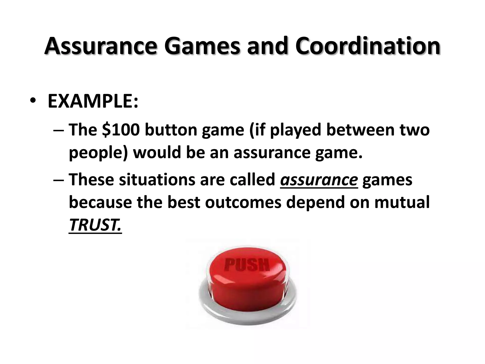 Assurance Games and Coordination 
• EXAMPLE: 
– The $100 button game (if played between two 
people) would be an assurance game. 
– These situations are called assurance games 
because the best outcomes depend on mutual 
TRUST. 
 