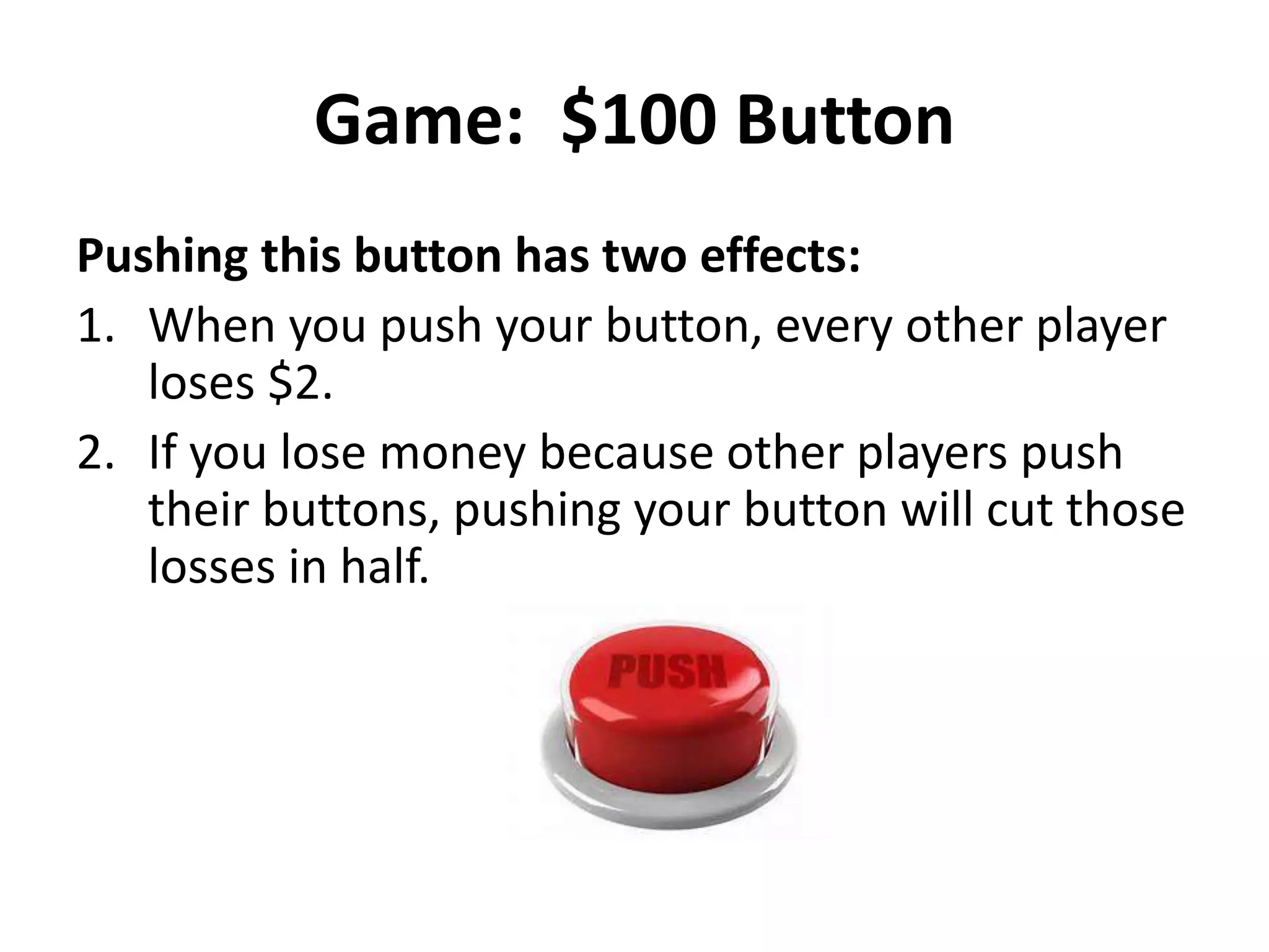 Game: $100 Button 
Pushing this button has two effects: 
1. When you push your button, every other player 
loses $2. 
2. If you lose money because other players push 
their buttons, pushing your button will cut those 
losses in half. 
 