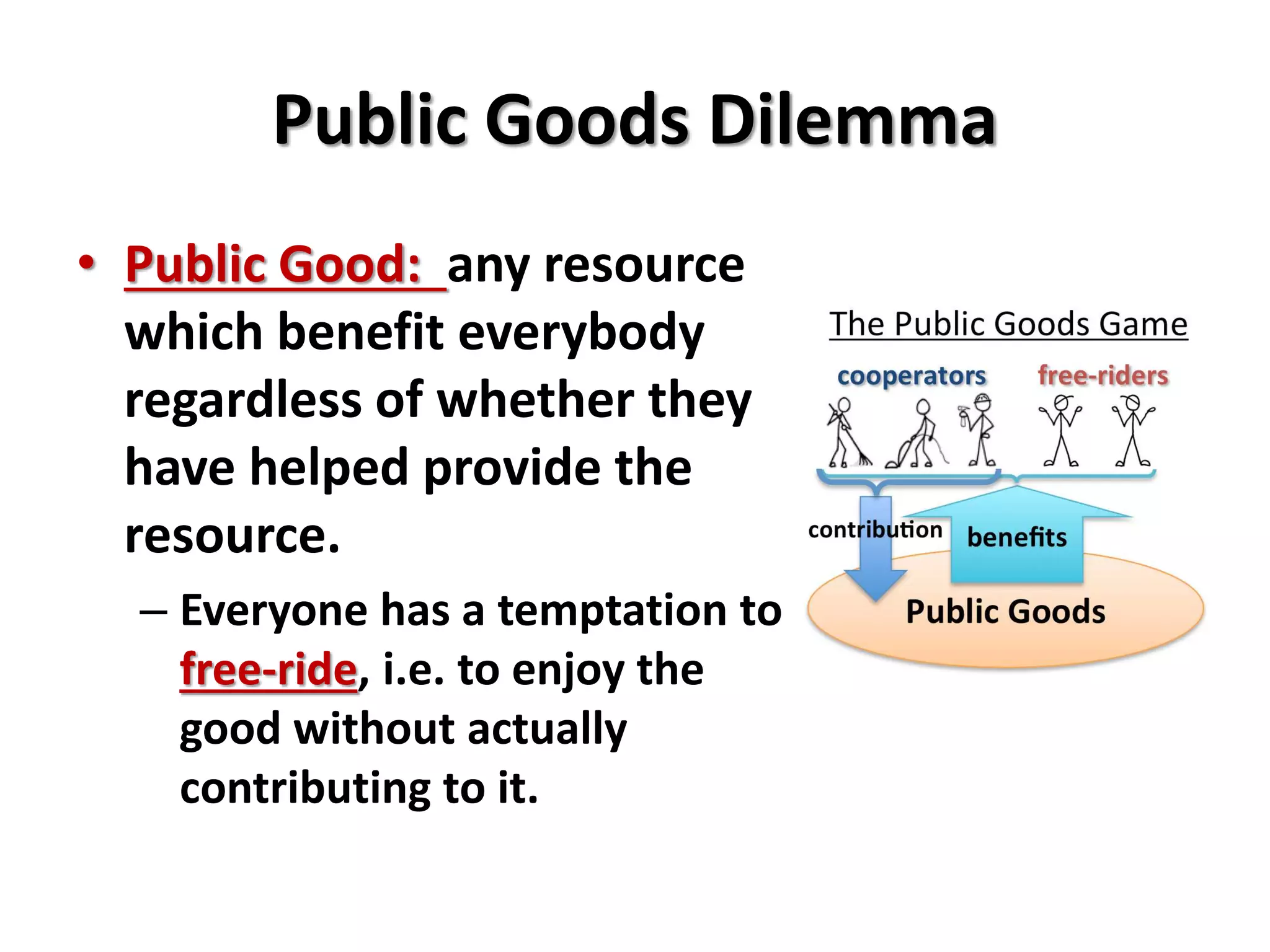 Public Goods Dilemma 
• Public Good: any resource 
which benefit everybody 
regardless of whether they 
have helped provide the 
resource. 
– Everyone has a temptation to 
free-ride, i.e. to enjoy the 
good without actually 
contributing to it. 
 