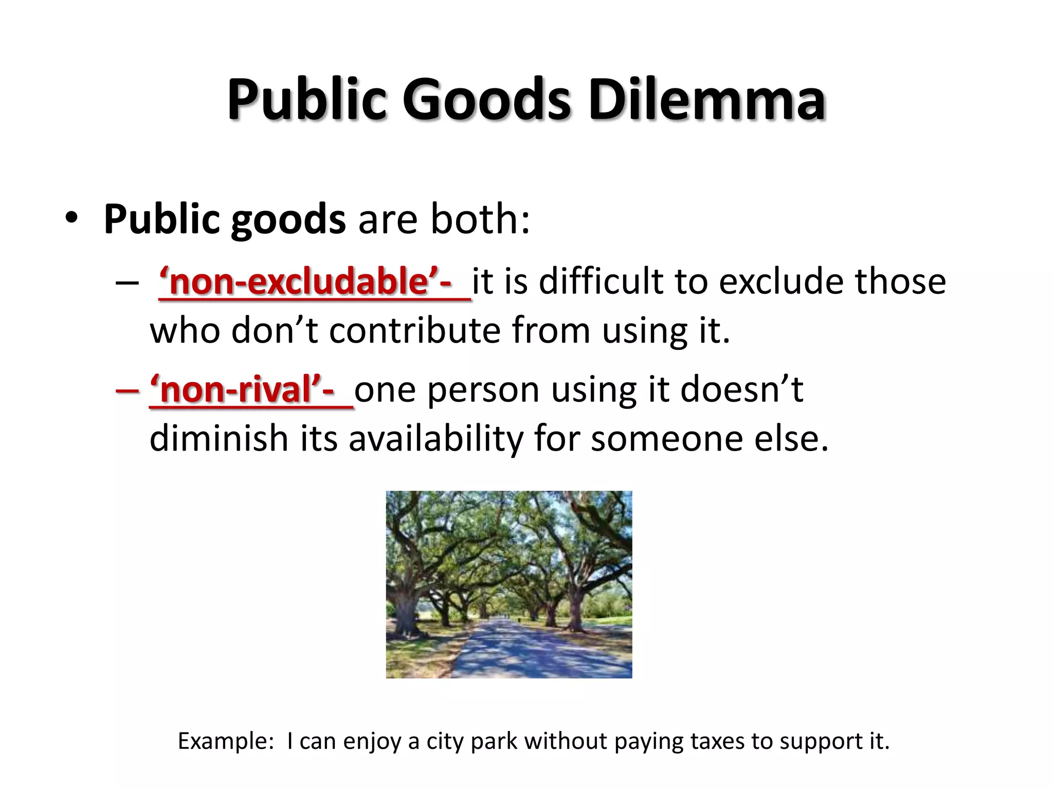Public Goods Dilemma 
• Public goods are both: 
– ‘non-excludable’- it is difficult to exclude those 
who don’t contribute from using it. 
– ‘non-rival’- one person using it doesn’t 
diminish its availability for someone else. 
Example: I can enjoy a city park without paying taxes to support it. 
 