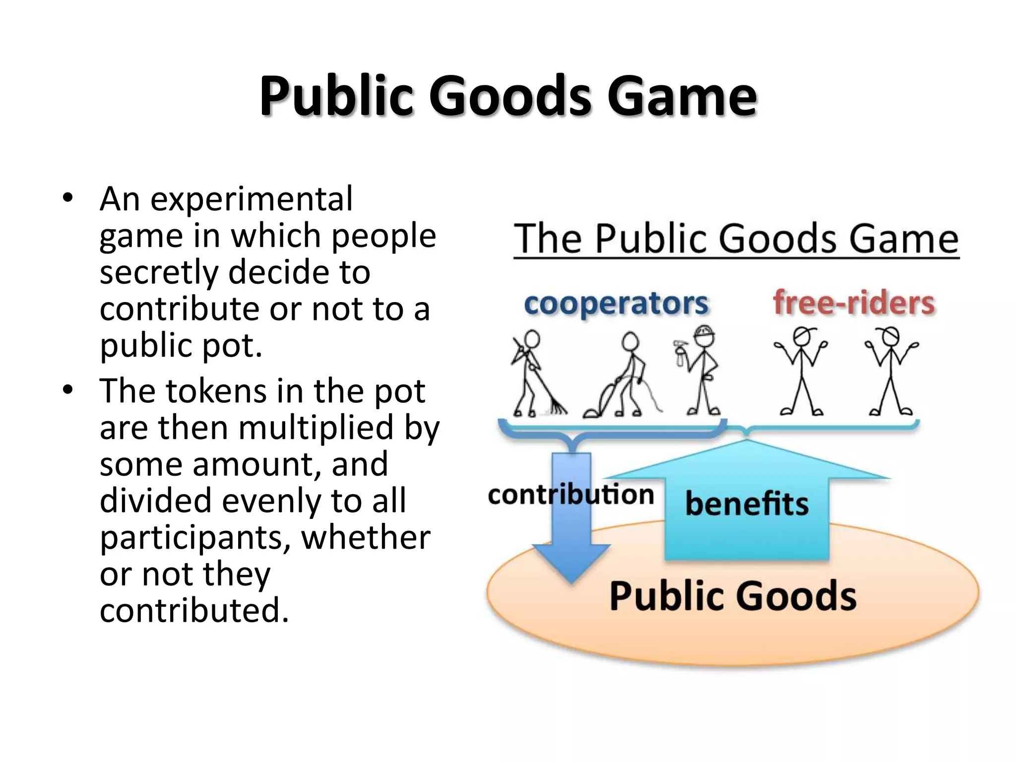 Public Goods Game 
• An experimental 
game in which people 
secretly decide to 
contribute or not to a 
public pot. 
• The tokens in the pot 
are then multiplied by 
some amount, and 
divided evenly to all 
participants, whether 
or not they 
contributed. 
 