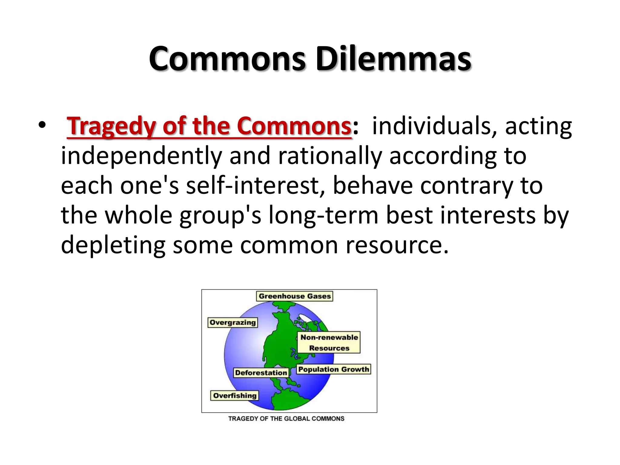 Commons Dilemmas 
• Tragedy of the Commons: individuals, acting 
independently and rationally according to 
each one's self-interest, behave contrary to 
the whole group's long-term best interests by 
depleting some common resource. 
 