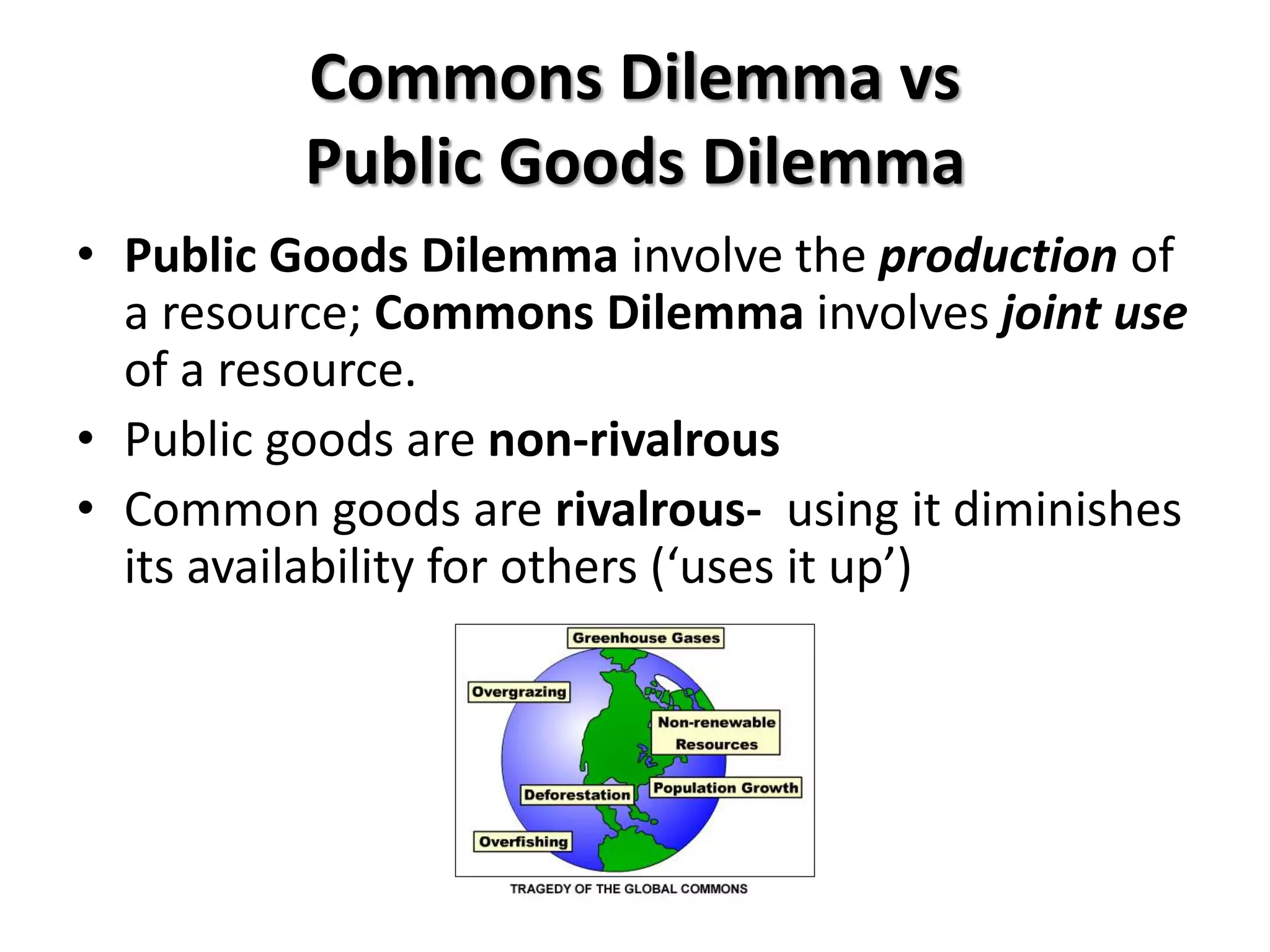 Commons Dilemma vs 
Public Goods Dilemma 
• Public Goods Dilemma involve the production of 
a resource; Commons Dilemma involves joint use 
of a resource. 
• Public goods are non-rivalrous 
• Common goods are rivalrous- using it diminishes 
its availability for others (‘uses it up’) 
 
