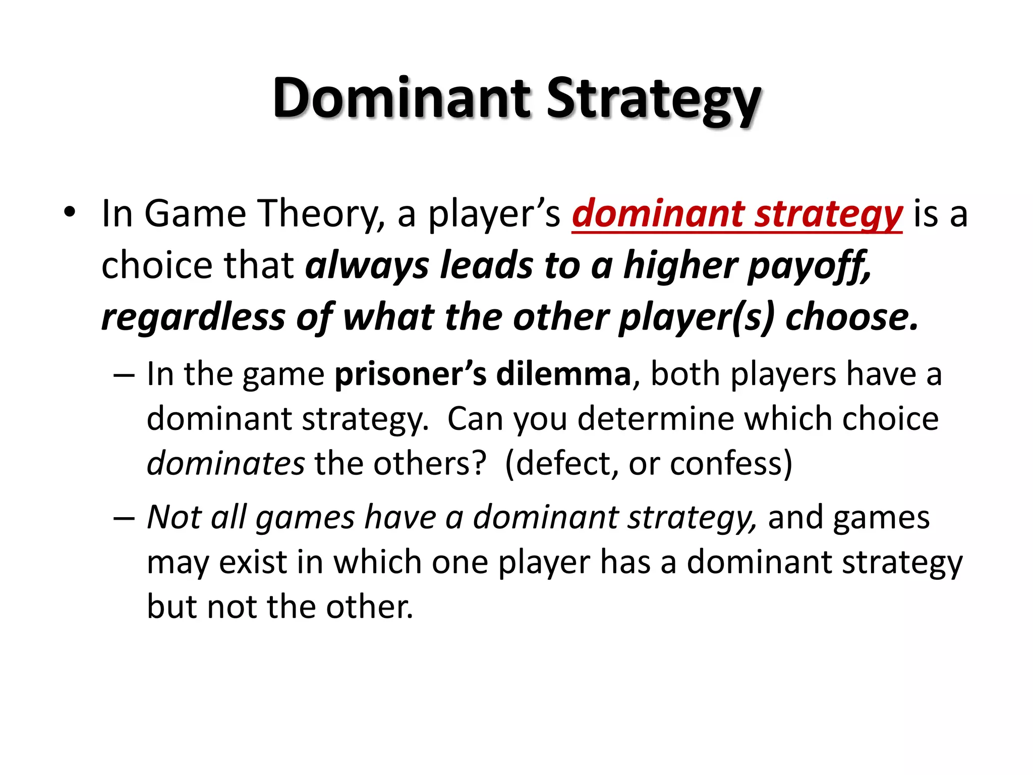 Dominant Strategy 
• In Game Theory, a player’s dominant strategy is a 
choice that always leads to a higher payoff, 
regardless of what the other player(s) choose. 
– In the game prisoner’s dilemma, both players have a 
dominant strategy. Can you determine which choice 
dominates the others? (defect, or confess) 
– Not all games have a dominant strategy, and games 
may exist in which one player has a dominant strategy 
but not the other. 
 