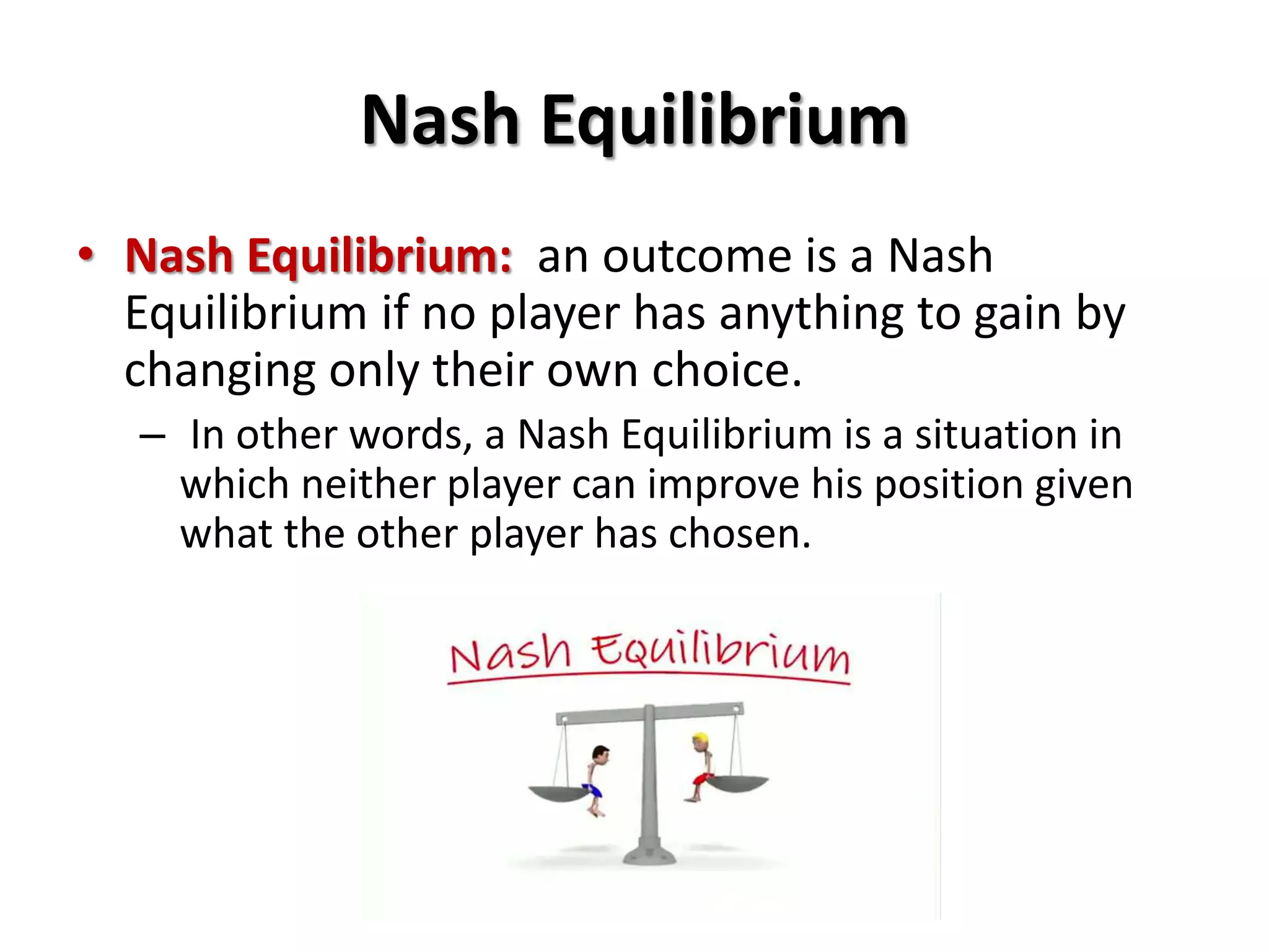 Nash Equilibrium 
• Nash Equilibrium: an outcome is a Nash 
Equilibrium if no player has anything to gain by 
changing only their own choice. 
– In other words, a Nash Equilibrium is a situation in 
which neither player can improve his position given 
what the other player has chosen. 
 