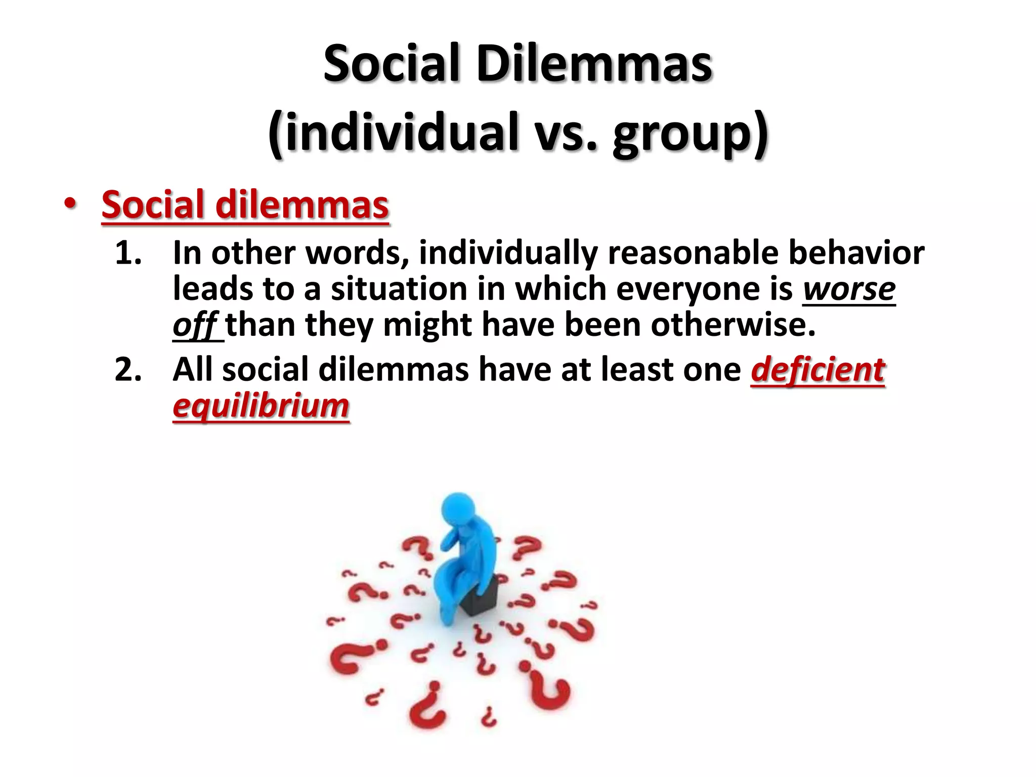 Social Dilemmas 
(individual vs. group) 
• Social dilemmas 
1. In other words, individually reasonable behavior 
leads to a situation in which everyone is worse 
off than they might have been otherwise. 
2. All social dilemmas have at least one deficient 
equilibrium 
 