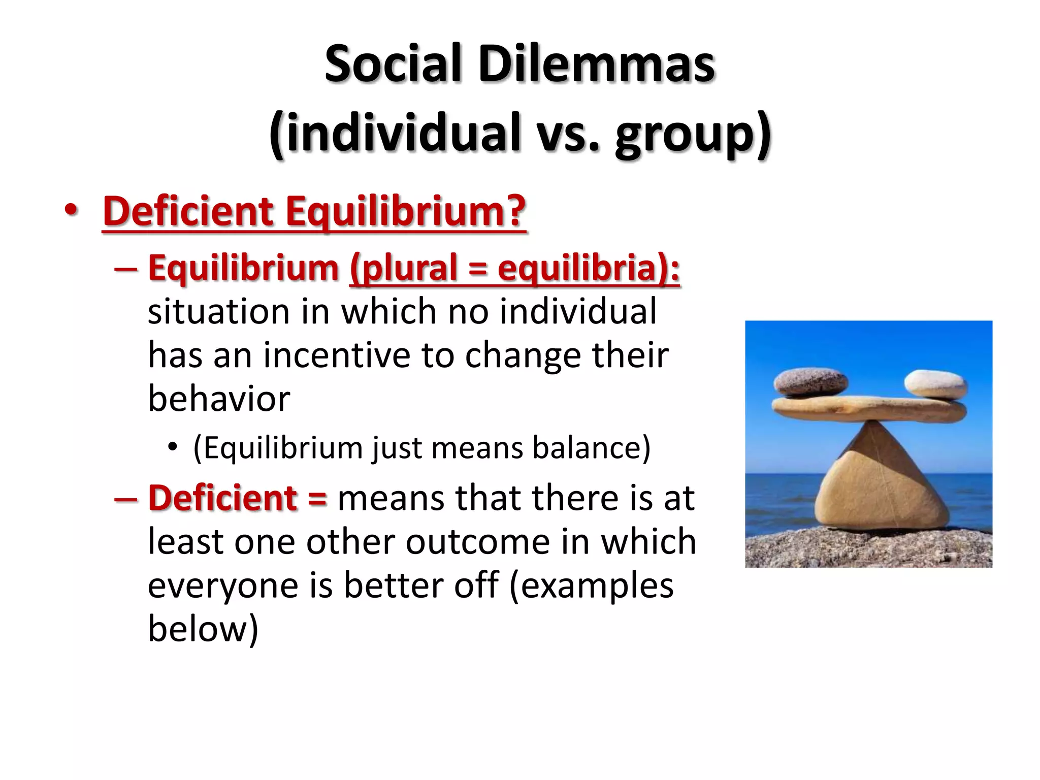 Social Dilemmas 
(individual vs. group) 
• Deficient Equilibrium? 
– Equilibrium (plural = equilibria): 
situation in which no individual 
has an incentive to change their 
behavior 
• (Equilibrium just means balance) 
– Deficient = means that there is at 
least one other outcome in which 
everyone is better off (examples 
below) 
 