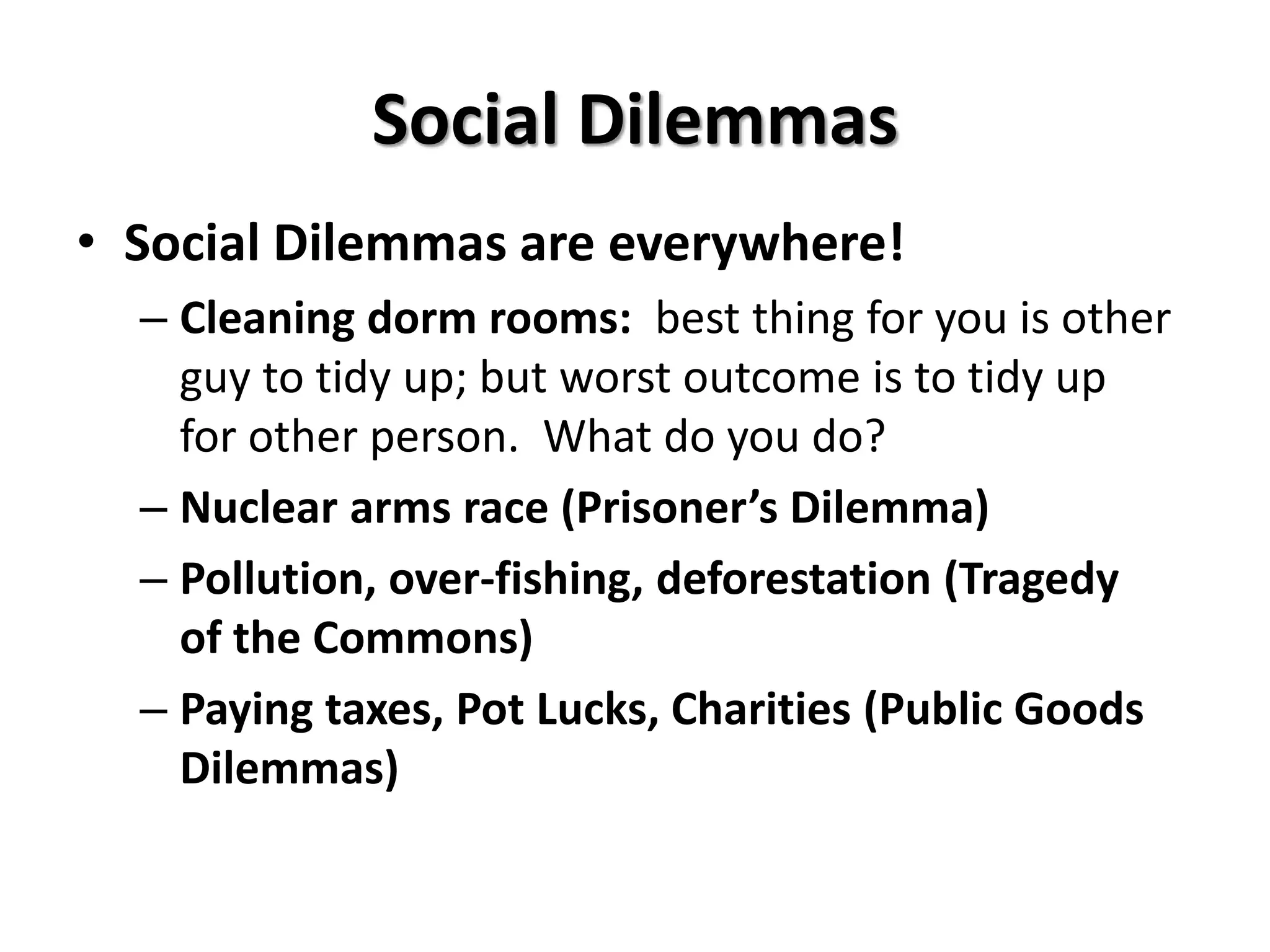 Social Dilemmas 
• Social Dilemmas are everywhere! 
– Cleaning dorm rooms: best thing for you is other 
guy to tidy up; but worst outcome is to tidy up 
for other person. What do you do? 
– Nuclear arms race (Prisoner’s Dilemma) 
– Pollution, over-fishing, deforestation (Tragedy 
of the Commons) 
– Paying taxes, Pot Lucks, Charities (Public Goods 
Dilemmas) 
 