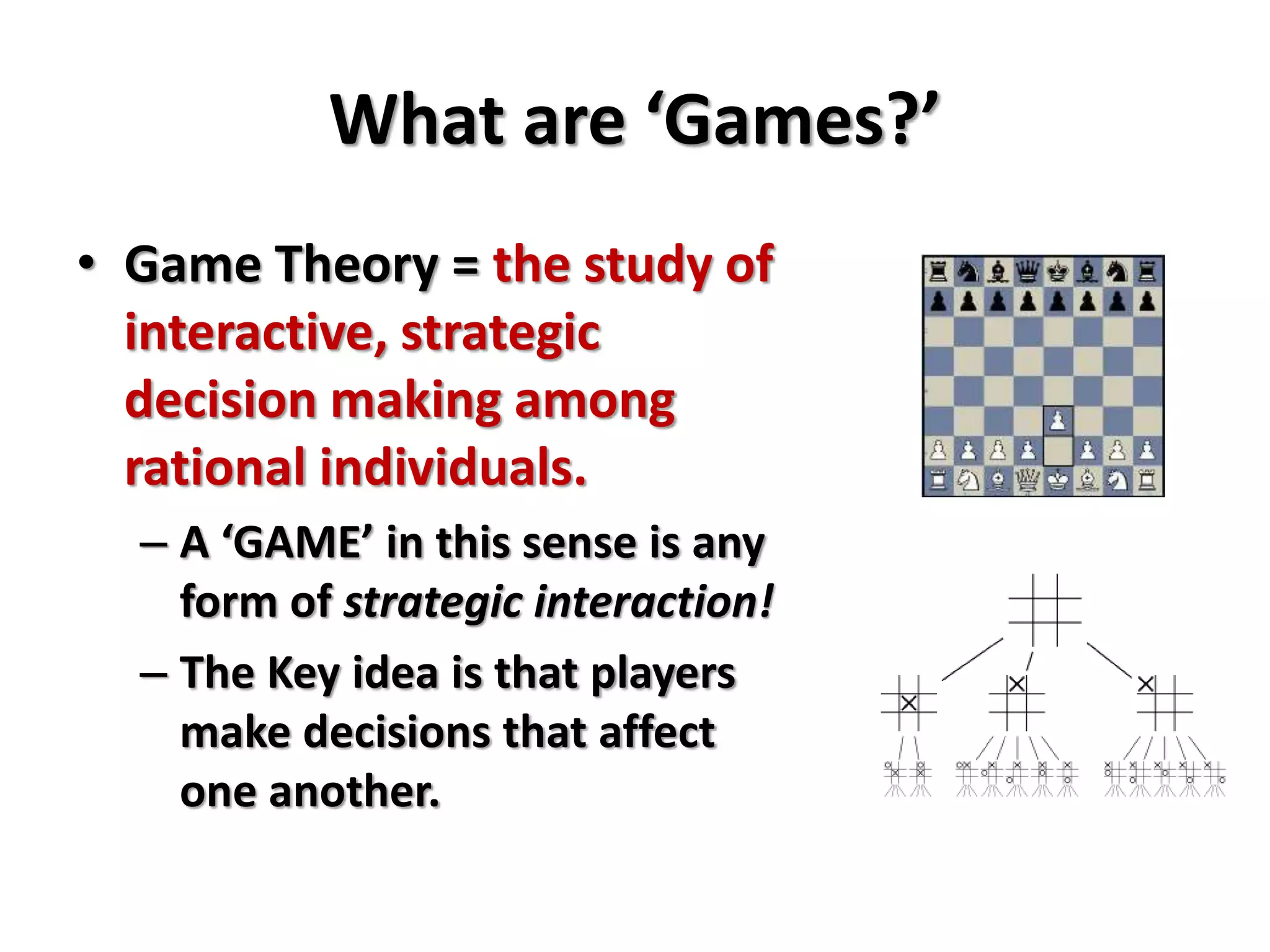 What are ‘Games?’ 
• Game Theory = the study of 
interactive, strategic 
decision making among 
rational individuals. 
– A ‘GAME’ in this sense is any 
form of strategic interaction! 
– The Key idea is that players 
make decisions that affect 
one another. 
 