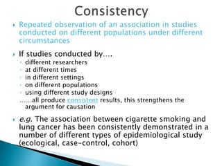  Repeated observation of an association in studies
conducted on different populations under different
circumstances
 If studies conducted by….
◦ different researchers
◦ at different times
◦ in different settings
◦ on different populations
◦ using different study designs
……all produce consistent results, this strengthens the
argument for causation
 e.g. The association between cigarette smoking and
lung cancer has been consistently demonstrated in a
number of different types of epidemiological study
(ecological, case-control, cohort)
 