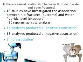 18 studies have investigated the association
between hip fractures (outcome) and water
fluoride level (exposure)
◦ 30 separate statistical analyses
 14 analyses produced a ‘positive association’
 13 analyses produced a ‘negative association’
 3 ‘no association’
The inconsistency of these results casts
doubt on the hypothesis that there is a causal
relationship between fluoride in water and
bone fractures
 